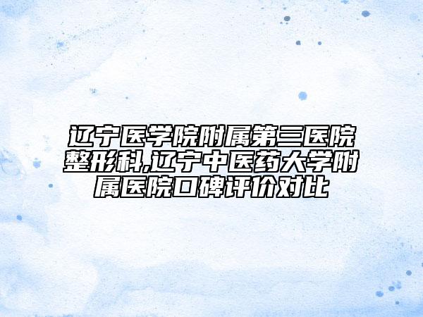 辽宁医学院附属第三医院整形科,辽宁中医药大学附属医院口碑评价对比