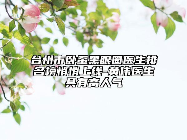 台州市卧蚕黑眼圈医生排名榜悄悄上线-黄伟医生具有高人气