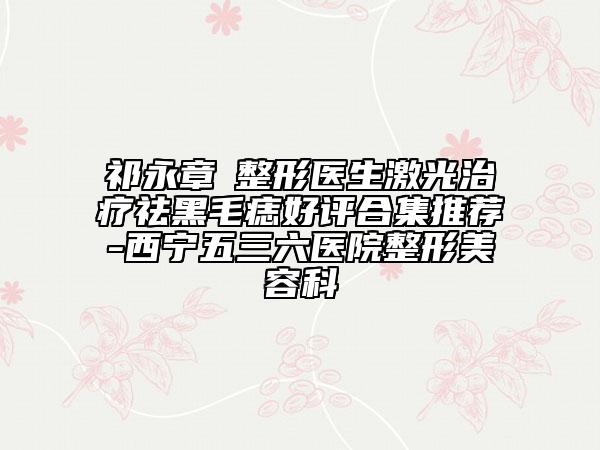祁永章‌整形医生激光治疗祛黑毛痣好评合集推荐-西宁五三六医院整形美容科
