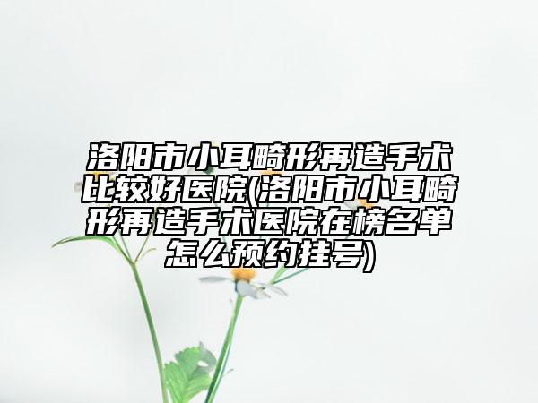 洛阳市小耳畸形再造手术比较好医院(洛阳市小耳畸形再造手术医院在榜名单怎么预约挂号)