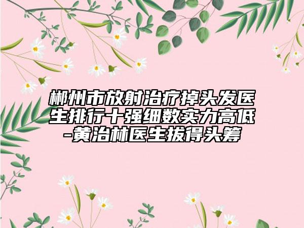 郴州市放射治疗掉头发医生排行十强细数实力高低-黄治林医生拔得头筹