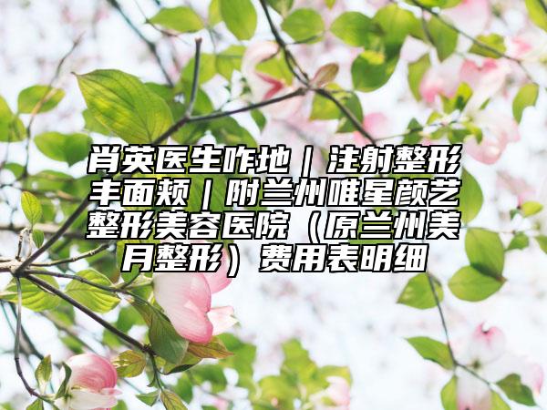 肖英医生咋地｜注射整形丰面颊｜附兰州唯星颜艺整形美容医院（原兰州美月整形）费用表明细