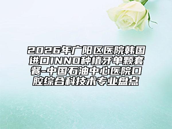 2026年广阳区医院韩国进口INNO种植牙单颗套餐-中国石油中心医院口腔综合科技术专业盘点