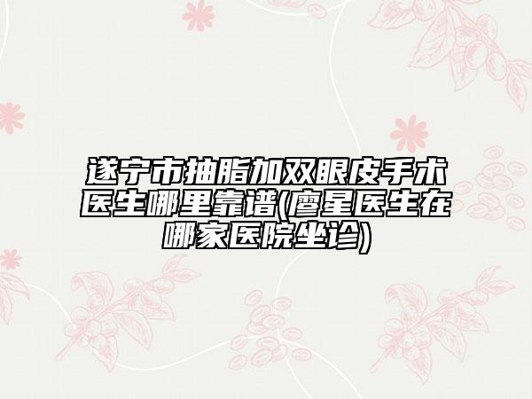 遂宁市抽脂加双眼皮手术医生哪里靠谱(廖星医生在哪家医院坐诊)