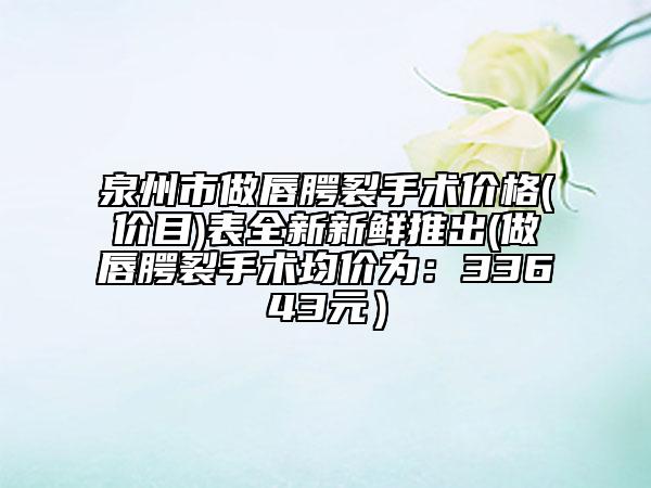 泉州市做唇腭裂手术价格(价目)表全新新鲜推出(做唇腭裂手术均价为：33643元）
