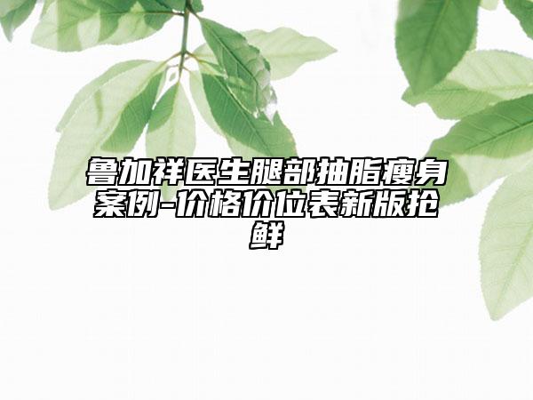 鲁加祥医生腿部抽脂瘦身案例-价格价位表新版抢鲜