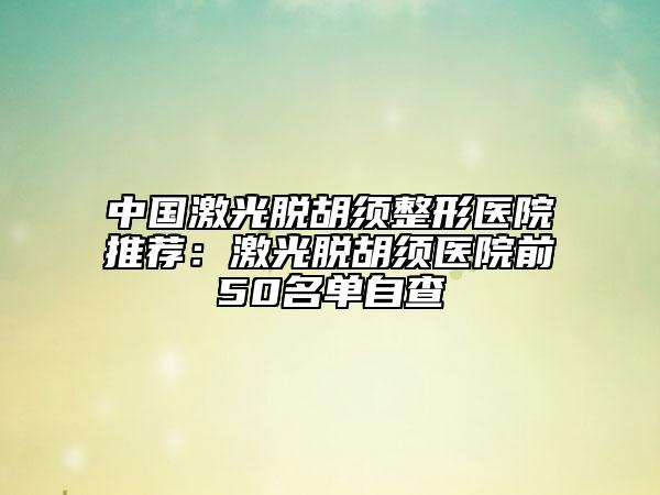 中国激光脱胡须整形医院推荐：激光脱胡须医院前50名单自查