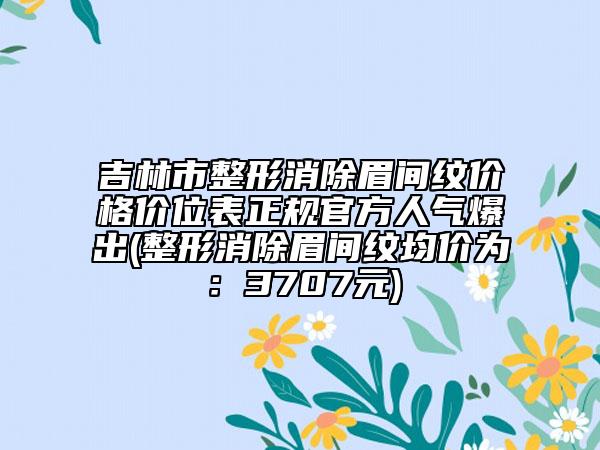 吉林市整形消除眉间纹价格价位表正规官方人气爆出(整形消除眉间纹均价为：3707元)