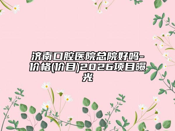 济南口腔医院总院好吗-价格(价目)2026项目曝光