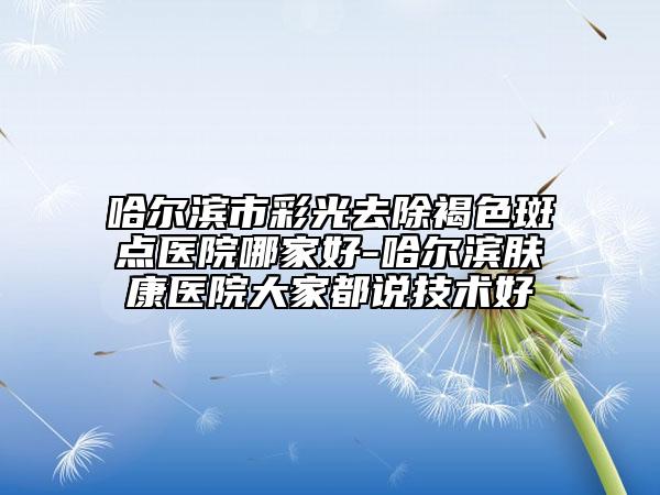 哈尔滨市彩光去除褐色斑点医院哪家好-哈尔滨肤康医院大家都说技术好