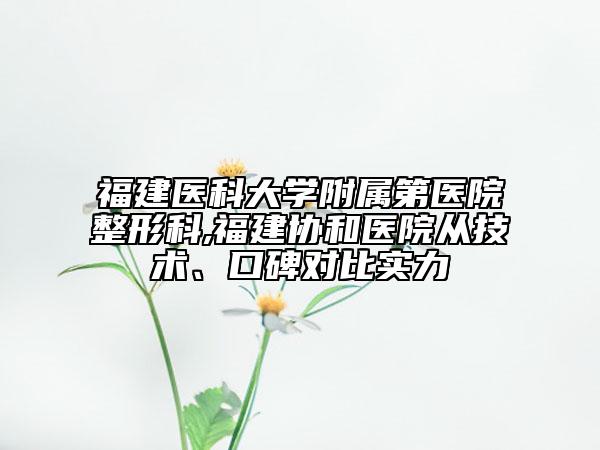 福建医科大学附属第医院整形科,福建协和医院从技术、口碑对比实力