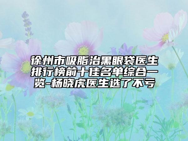 徐州市吸脂治黑眼袋医生排行榜前十佳名单综合一览-杨晓虎医生选了不亏