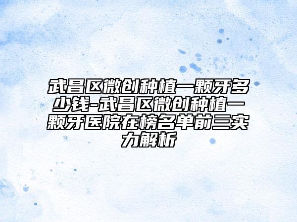 武昌区微创种植一颗牙多少钱-武昌区微创种植一颗牙医院在榜名单前三实力解析