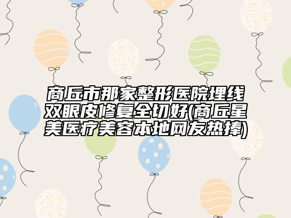 商丘市那家整形医院埋线双眼皮修复全切好(商丘星美医疗美容本地网友热捧)
