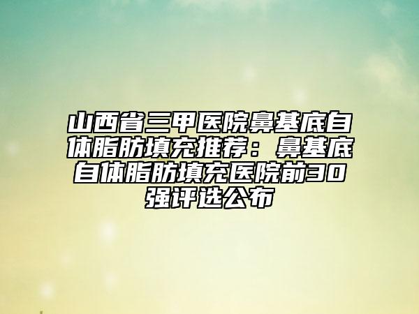 山西省三甲医院鼻基底自体脂肪填充推荐：鼻基底自体脂肪填充医院前30强评选公布