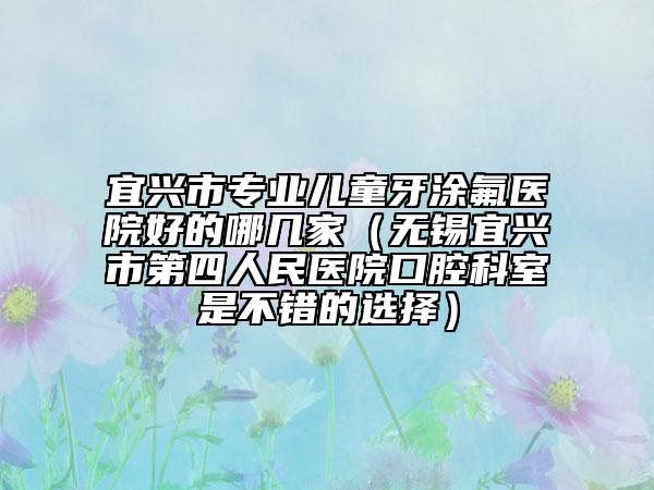 宜兴市专业儿童牙涂氟医院好的哪几家（无锡宜兴市第四人民医院口腔科室是不错的选择）