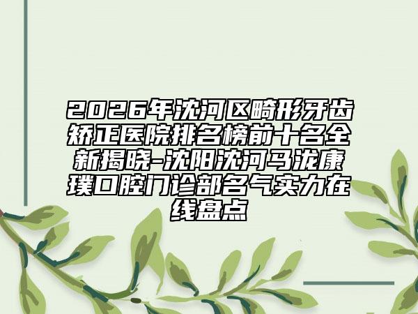 2026年沈河区畸形牙齿矫正医院排名榜前十名全新揭晓-沈阳沈河马泷康璞口腔门诊部名气实力在线盘点