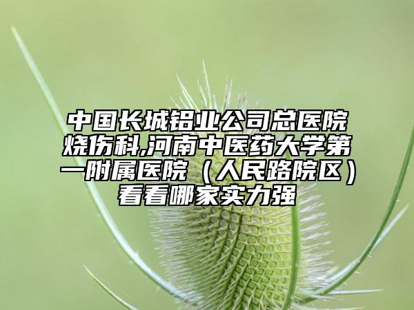 中国长城铝业公司总医院烧伤科,河南中医药大学第一附属医院（人民路院区）看看哪家实力强