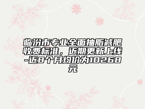 临汾市专业全面抽脂减肥收费标准，近期更新上线-近8个月均价为10268元
