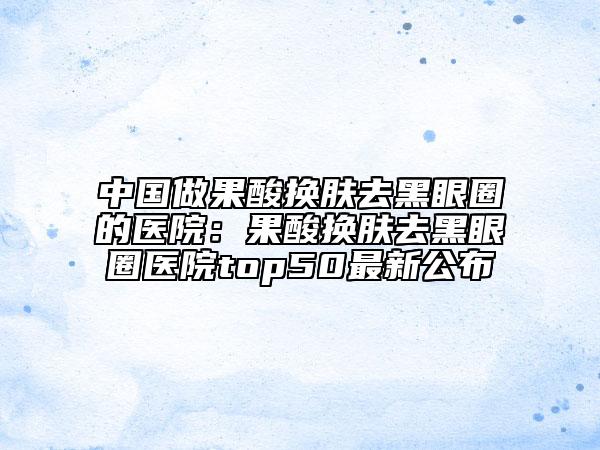 中国做果酸换肤去黑眼圈的医院：果酸换肤去黑眼圈医院top50最新公布