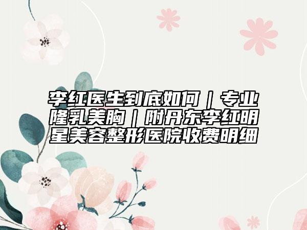 李红医生到底如何｜专业隆乳美胸｜附丹东李红明星美容整形医院收费明细