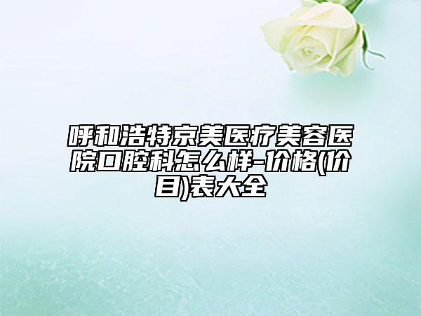 呼和浩特京美医疗美容医院口腔科怎么样-价格(价目)表大全