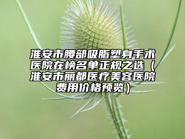 淮安市腰部吸脂塑身手术医院在榜名单正规之选（淮安市丽都医疗美容医院费用价格预览）