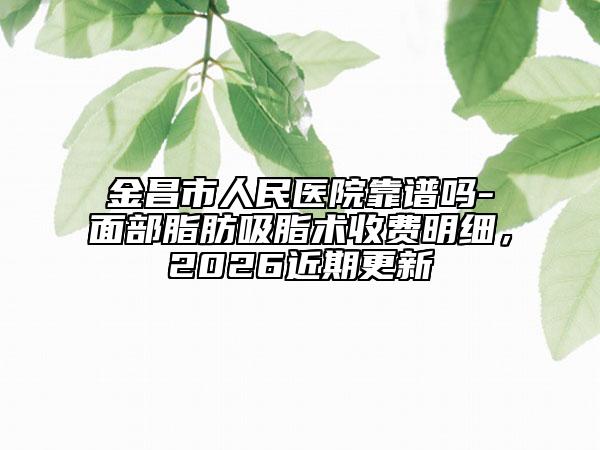 金昌市人民医院靠谱吗-面部脂肪吸脂术收费明细，2026近期更新