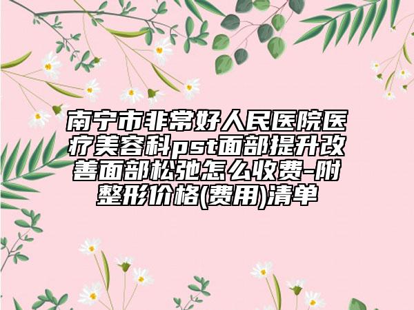 南宁市非常好人民医院医疗美容科pst面部提升改善面部松弛怎么收费-附整形价格(费用)清单