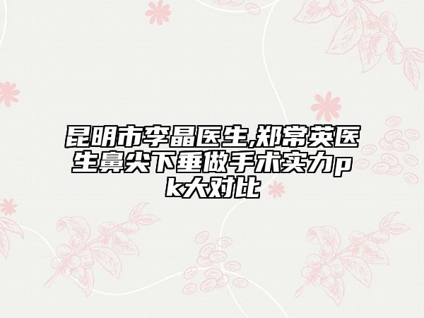 昆明市李晶医生,郑常英医生鼻尖下垂做手术实力pk大对比