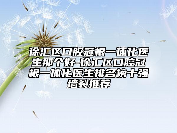 徐汇区口腔冠根一体化医生那个好-徐汇区口腔冠根一体化医生排名榜十强墙裂推荐