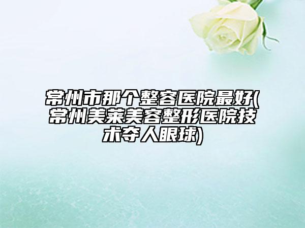常州市那个整容医院最好(常州美莱美容整形医院技术夺人眼球)