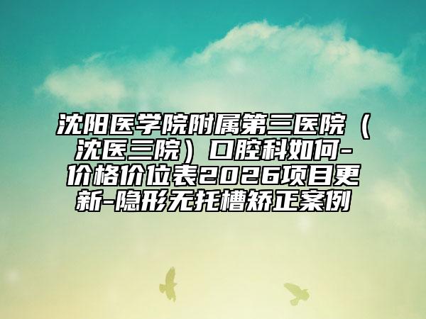沈阳医学院附属第三医院（沈医三院）口腔科如何-价格价位表2026项目更新-隐形无托槽矫正案例