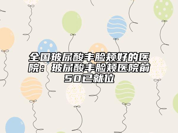 全国玻尿酸丰脸颊好的医院：玻尿酸丰脸颊医院前50已就位