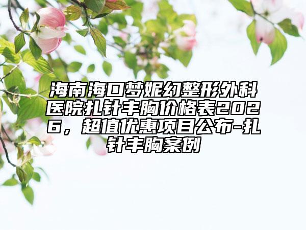 海南海口梦妮幻整形外科医院扎针丰胸价格表2026，超值优惠项目公布-扎针丰胸案例