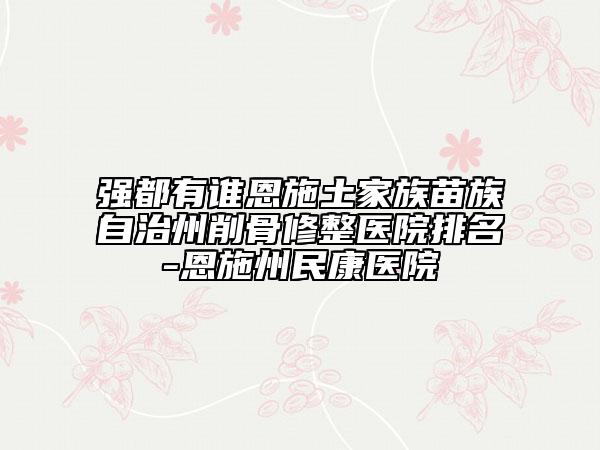 强都有谁恩施土家族苗族自治州削骨修整医院排名-恩施州民康医院