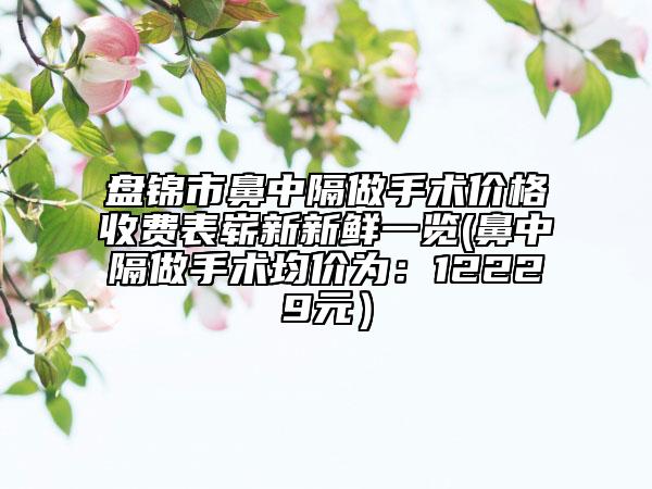 盘锦市鼻中隔做手术价格收费表崭新新鲜一览(鼻中隔做手术均价为：12229元）