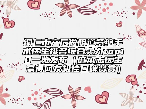 铜仁市产后做阴道紧缩手术医生排名综合实力top10一览发布（麻承志医生赢得网友极佳口碑赞赏）