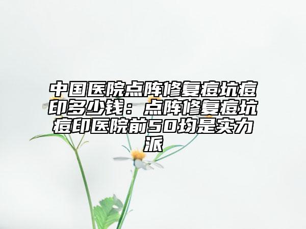 中国医院点阵修复痘坑痘印多少钱：点阵修复痘坑痘印医院前50均是实力派