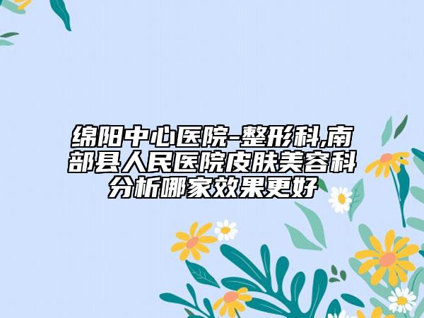 绵阳中心医院-整形科,南部县人民医院皮肤美容科分析哪家效果更好