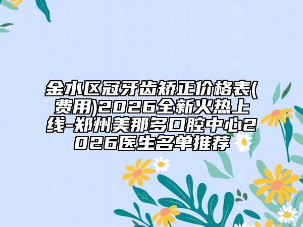 金水区冠牙齿矫正价格表(费用)2026全新火热上线-郑州美那多口腔中心2026医生名单推荐