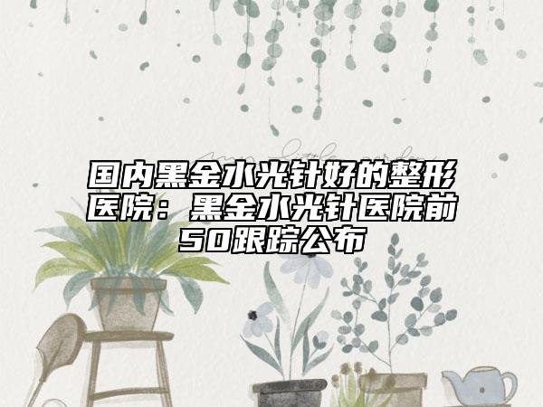 国内黑金水光针好的整形医院：黑金水光针医院前50跟踪公布