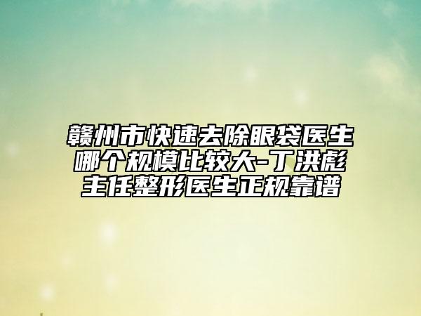 赣州市快速去除眼袋医生哪个规模比较大-丁洪彪主任整形医生正规靠谱