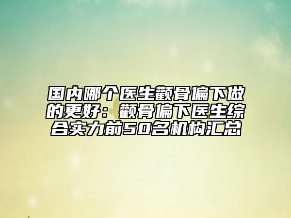 国内哪个医生颧骨偏下做的更好：颧骨偏下医生综合实力前50名机构汇总