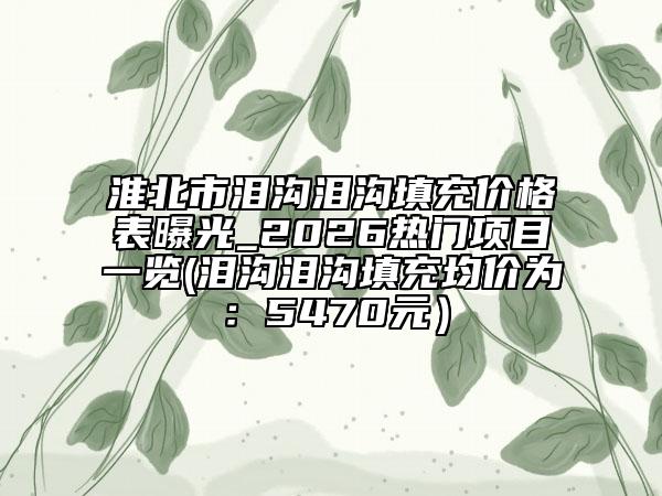 淮北市泪沟泪沟填充价格表曝光_2026热门项目一览(泪沟泪沟填充均价为：5470元）