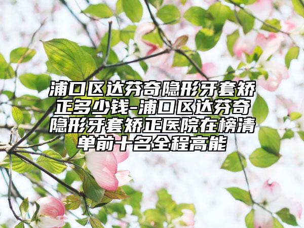 浦口区达芬奇隐形牙套矫正多少钱-浦口区达芬奇隐形牙套矫正医院在榜清单前十名全程高能