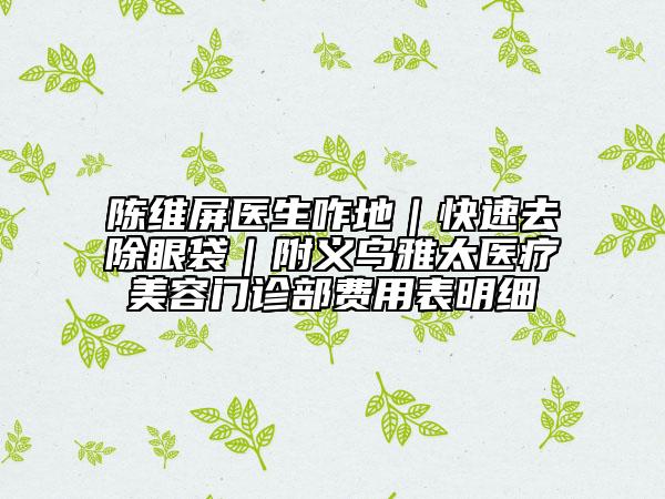 陈维屏医生咋地｜快速去除眼袋｜附义乌雅太医疗美容门诊部费用表明细