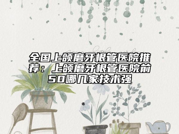 全国上颌磨牙根管医院推荐：上颌磨牙根管医院前50哪几家技术强