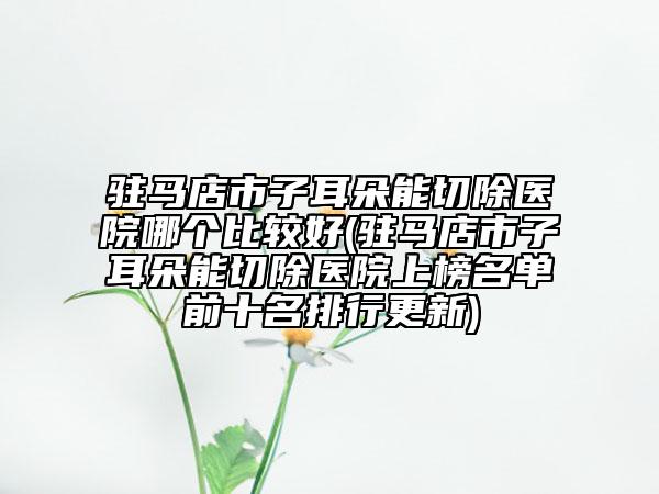 驻马店市子耳朵能切除医院哪个比较好(驻马店市子耳朵能切除医院上榜名单前十名排行更新)