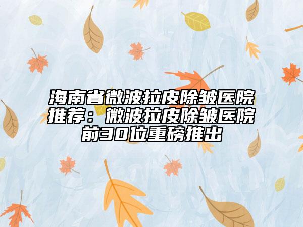 海南省微波拉皮除皱医院推荐：微波拉皮除皱医院前30位重磅推出
